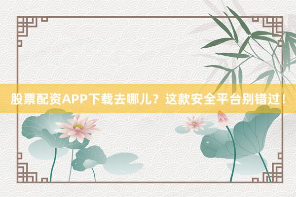 股票配资APP下载去哪儿？这款安全平台别错过！