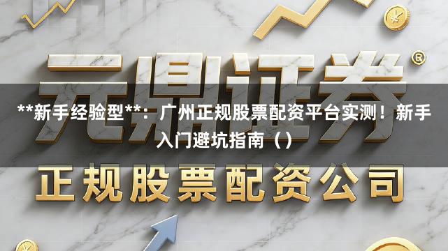 **新手经验型**：广州正规股票配资平台实测！新手入门避坑指南（）