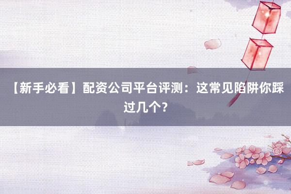 【新手必看】配资公司平台评测:这常见陷阱你踩过几个?
