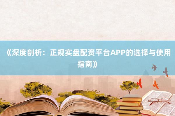 《深度剖析：正规实盘配资平台APP的选择与使用指南》