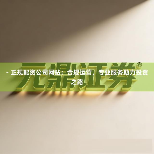 - 正规配资公司网站：合规运营，专业服务助力投资之路