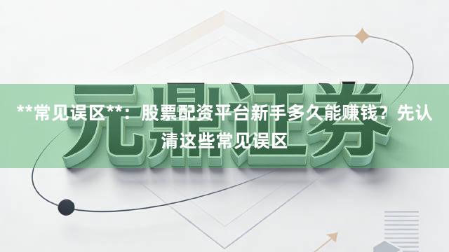 **常见误区**：股票配资平台新手多久能赚钱？先认清这些常见误区