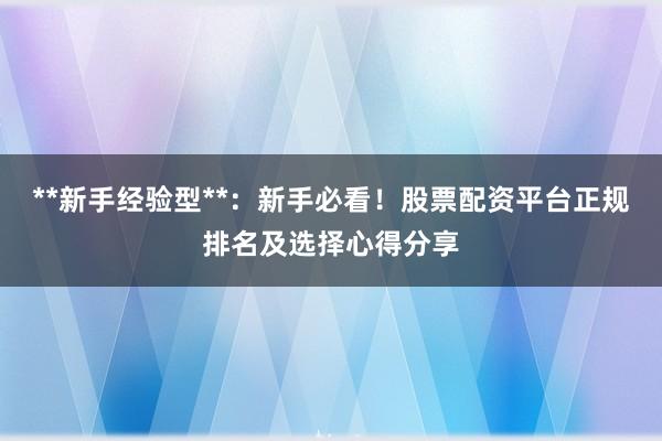 **新手经验型**：新手必看！股票配资平台正规排名及选择心得分享