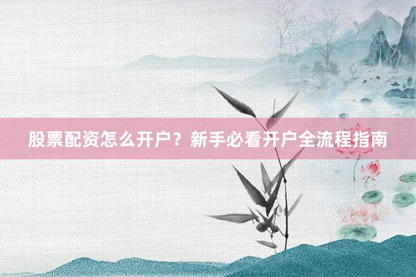 股票配资怎么开户？新手必看开户全流程指南
