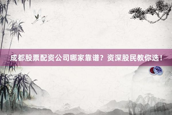 成都股票配资公司哪家靠谱？资深股民教你选！