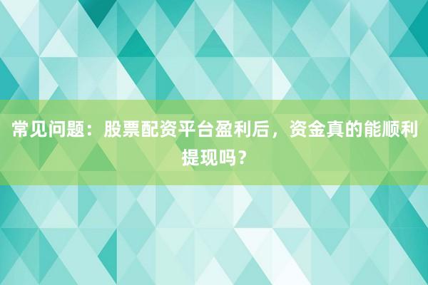 常见问题：股票配资平台盈利后，资金真的能顺利提现吗？