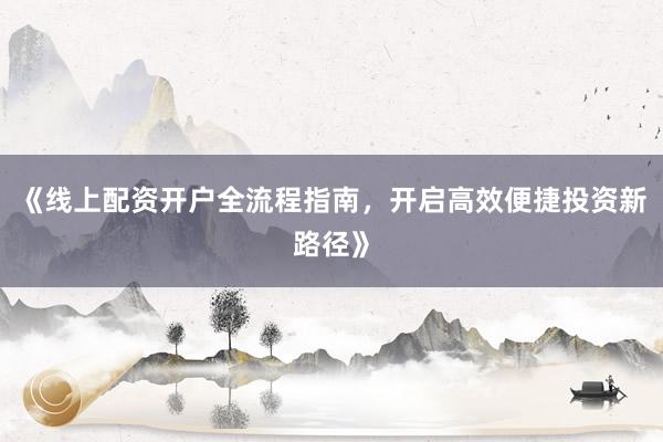《线上配资开户全流程指南，开启高效便捷投资新路径》