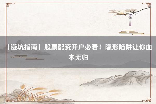 【避坑指南】股票配资开户必看！隐形陷阱让你血本无归