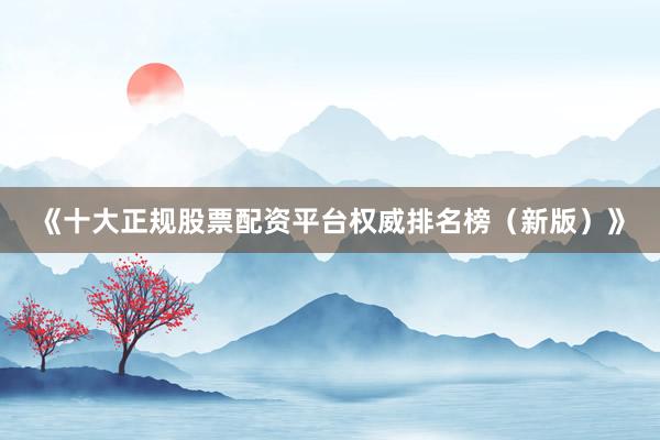 《十大正规股票配资平台权威排名榜（新版）》