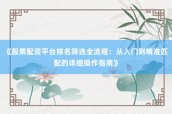 《股票配资平台排名筛选全流程：从入门到精准匹配的详细操作指南》
