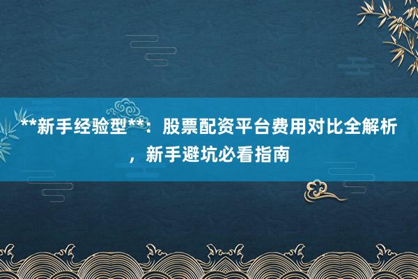 **新手经验型**：股票配资平台费用对比全解析，新手避坑必看指南
