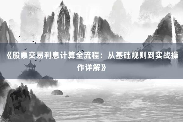 《股票交易利息计算全流程：从基础规则到实战操作详解》