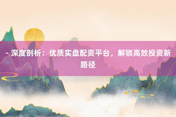 - 深度剖析：优质实盘配资平台，解锁高效投资新路径