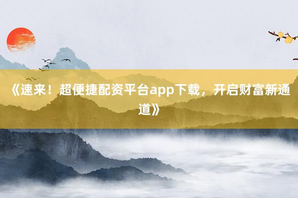 《速来！超便捷配资平台app下载，开启财富新通道》