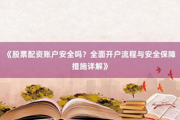 《股票配资账户安全吗？全面开户流程与安全保障措施详解》