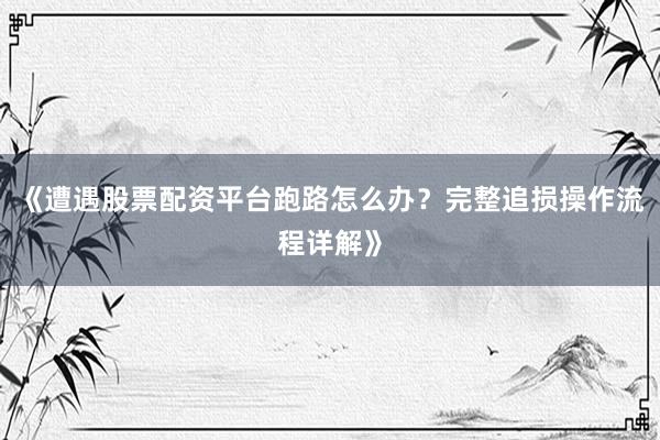 《遭遇股票配资平台跑路怎么办？完整追损操作流程详解》