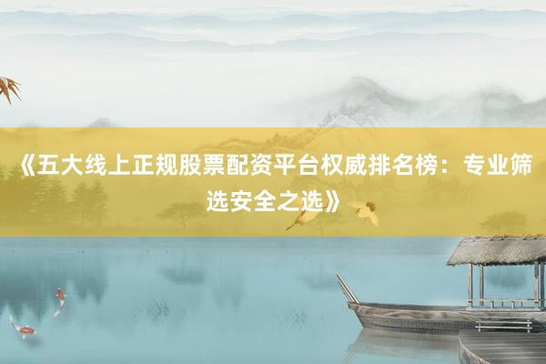 《五大线上正规股票配资平台权威排名榜：专业筛选安全之选》