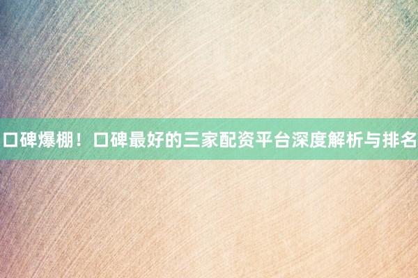 口碑爆棚！口碑最好的三家配资平台深度解析与排名
