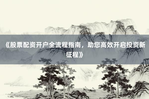 《股票配资开户全流程指南，助您高效开启投资新征程》
