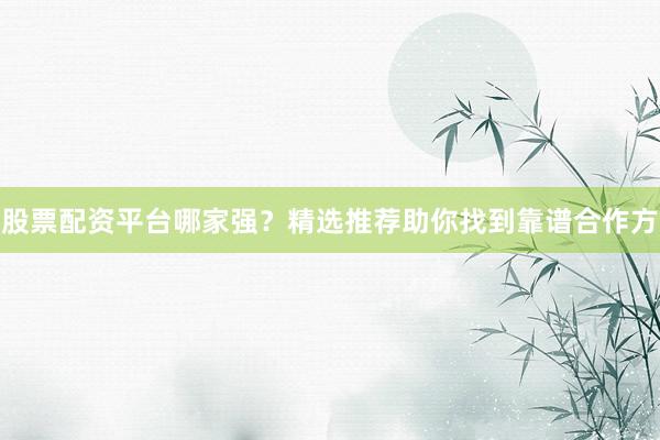 股票配资平台哪家强？精选推荐助你找到靠谱合作方