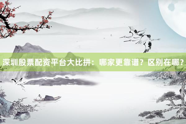 深圳股票配资平台大比拼：哪家更靠谱？区别在哪？