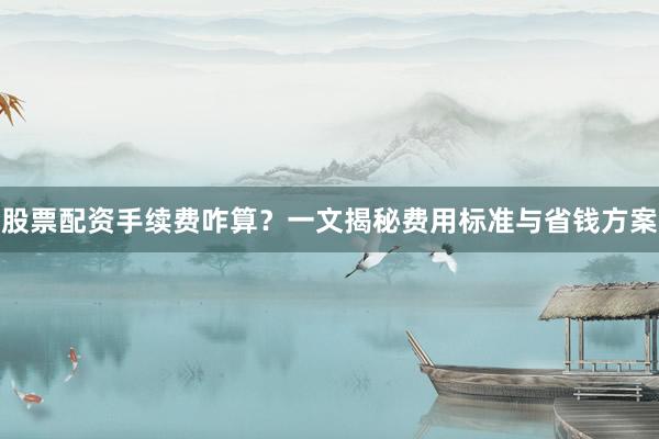 股票配资手续费咋算？一文揭秘费用标准与省钱方案