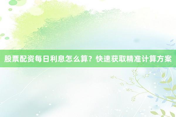 股票配资每日利息怎么算？快速获取精准计算方案