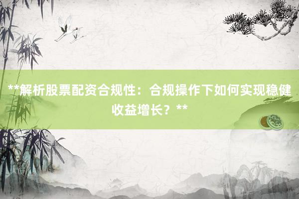 **解析股票配资合规性：合规操作下如何实现稳健收益增长？**