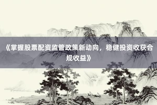 《掌握股票配资监管政策新动向，稳健投资收获合规收益》