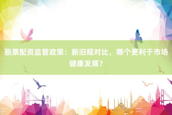 股票配资监管政策：新旧规对比，哪个更利于市场健康发展？