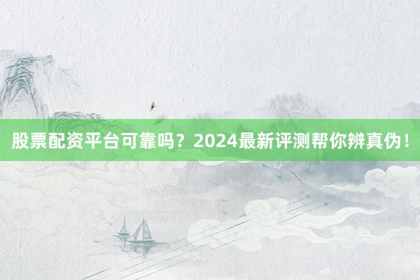 股票配资平台可靠吗？2024最新评测帮你辨真伪！