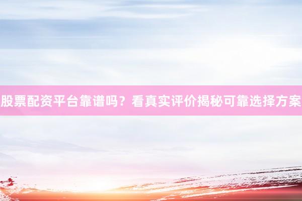 股票配资平台靠谱吗？看真实评价揭秘可靠选择方案