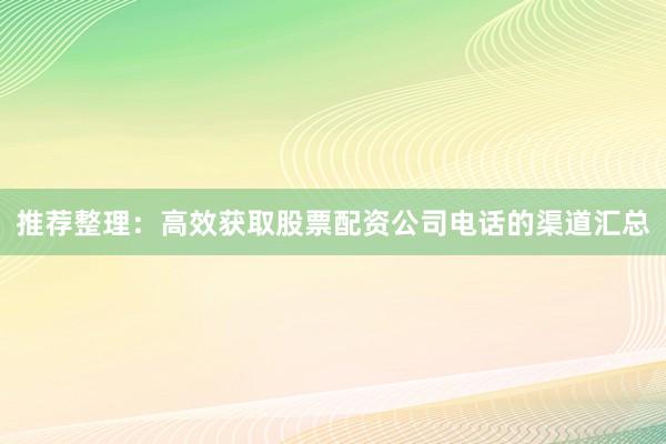 推荐整理：高效获取股票配资公司电话的渠道汇总