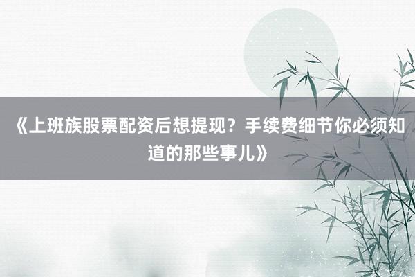 《上班族股票配资后想提现？手续费细节你必须知道的那些事儿》