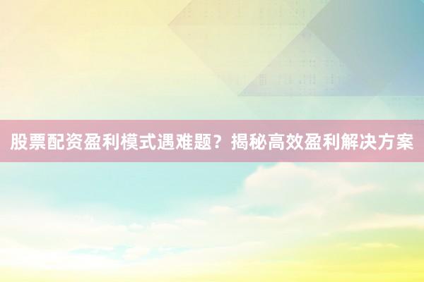 股票配资盈利模式遇难题？揭秘高效盈利解决方案