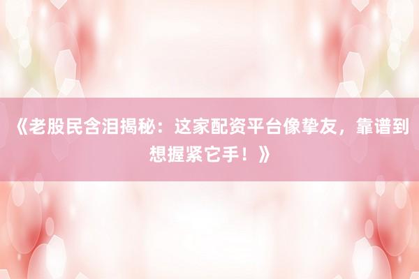 《老股民含泪揭秘：这家配资平台像挚友，靠谱到想握紧它手！》