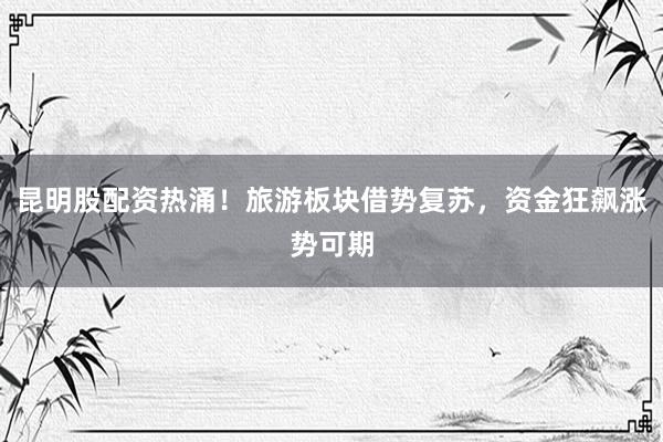 昆明股配资热涌！旅游板块借势复苏，资金狂飙涨势可期