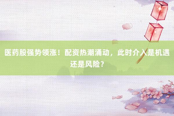 医药股强势领涨！配资热潮涌动，此时介入是机遇还是风险？