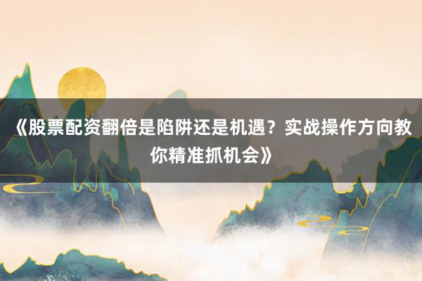 《股票配资翻倍是陷阱还是机遇？实战操作方向教你精准抓机会》