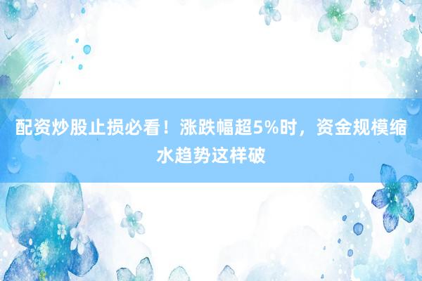 配资炒股止损必看！涨跌幅超5%时，资金规模缩水趋势这样破