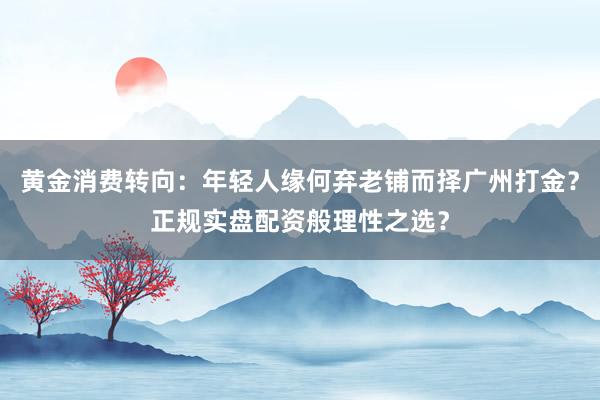 黄金消费转向：年轻人缘何弃老铺而择广州打金？正规实盘配资般理性之选？