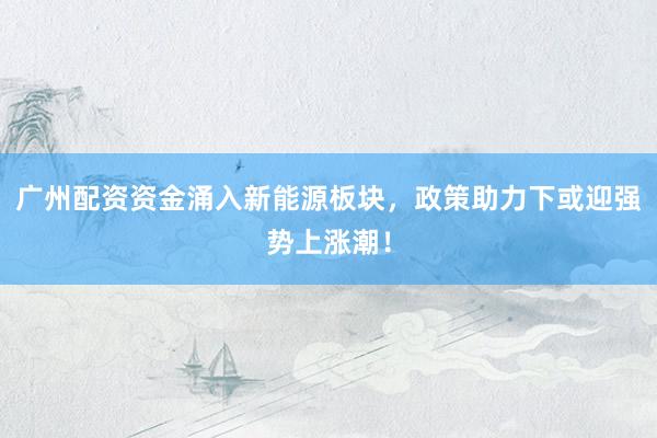 广州配资资金涌入新能源板块，政策助力下或迎强势上涨潮！