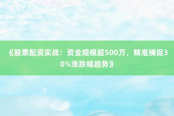 《股票配资实战：资金规模超500万，精准捕捉30%涨跌幅趋势》