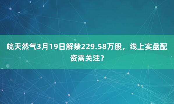 皖天然气3月19日解禁229.58万股，线上实盘配资需关注？