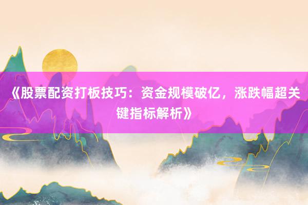 《股票配资打板技巧：资金规模破亿，涨跌幅超关键指标解析》