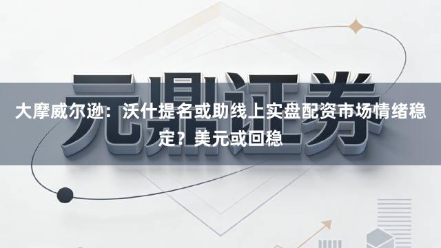大摩威尔逊：沃什提名或助线上实盘配资市场情绪稳定？美元或回稳