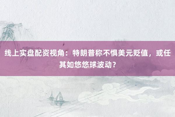 线上实盘配资视角：特朗普称不惧美元贬值，或任其如悠悠球波动？