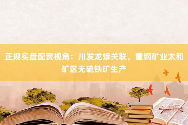 正规实盘配资视角：川发龙蟒关联，重钢矿业太和矿区无硫铁矿生产