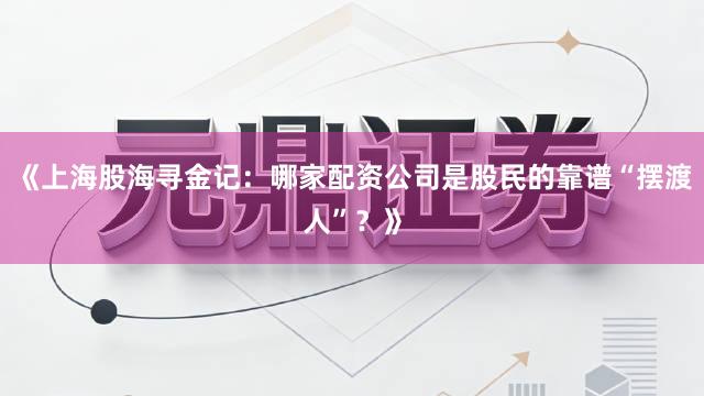 《上海股海寻金记：哪家配资公司是股民的靠谱“摆渡人”？》