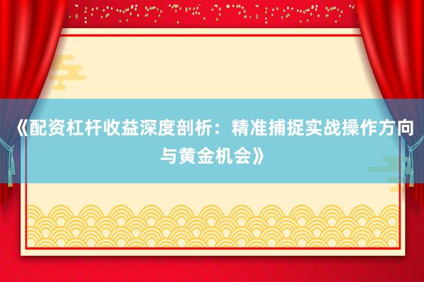 《配资杠杆收益深度剖析：精准捕捉实战操作方向与黄金机会》